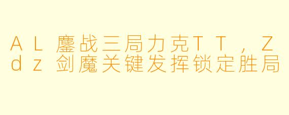 AL鏖战三局力克TT，Zdz剑魔关键发挥锁定胜局