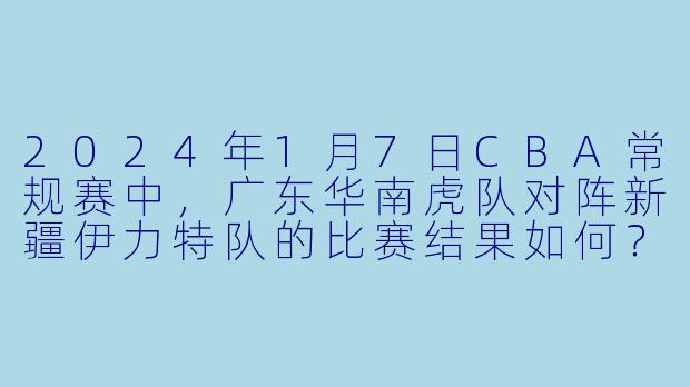2024年1月7日CBA常规赛中，广东华南虎队对阵新疆伊力特队的比赛结果如何？