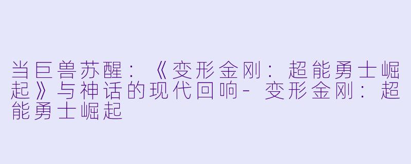 当巨兽苏醒：《变形金刚：超能勇士崛起》与神话的现代回响-变形金刚：超能勇士崛起