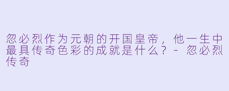 忽必烈作为元朝的开国皇帝,他一生中最具传奇色彩的成就是什么?-忽必烈传奇