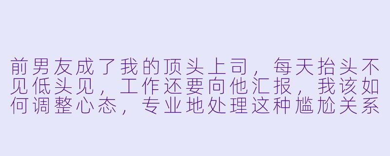 前男友成了我的顶头上司，每天抬头不见低头见，工作还要向他汇报，我该如何调整心态，专业地处理这种尴尬关系？-前男友成了我上司