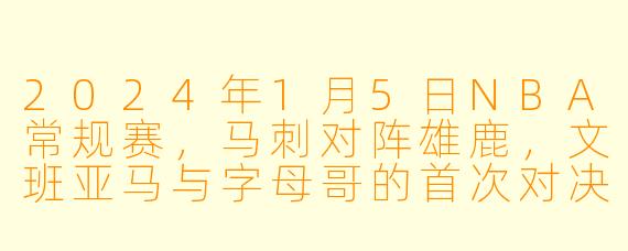 2024年1月5日NBA常规赛，马刺对阵雄鹿，文班亚马与字母哥的首次对决表现如何？