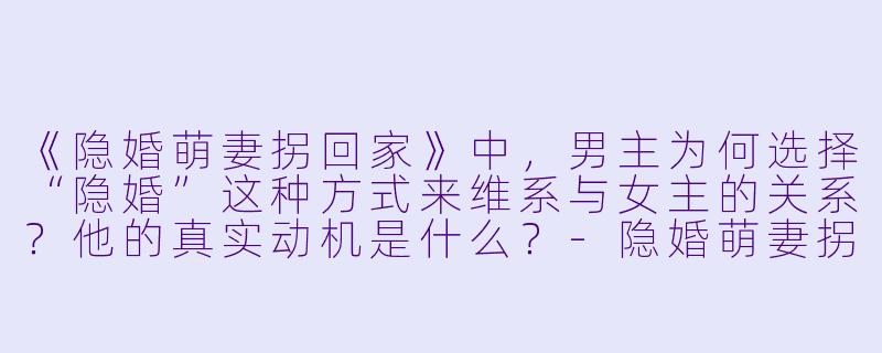 《隐婚萌妻拐回家》中，男主为何选择“隐婚”这种方式来维系与女主的关系？他的真实动机是什么？-隐婚萌妻拐回家