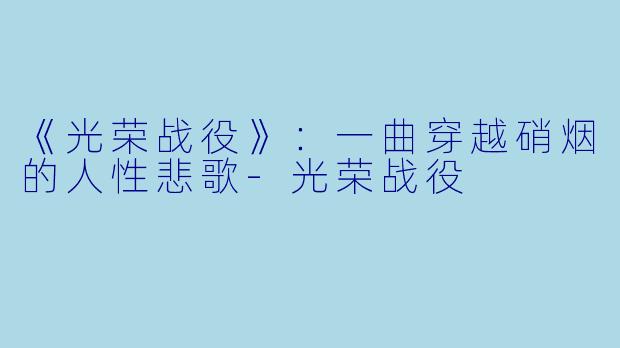 《光荣战役》：一曲穿越硝烟的人性悲歌-光荣战役