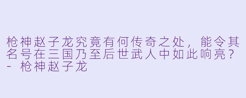 枪神赵子龙究竟有何传奇之处,能令其名号在三国乃至后世武人中如此响亮?-枪神赵子龙