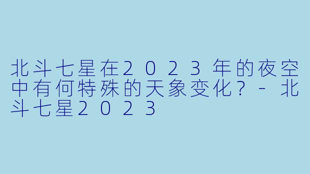 北斗七星在2023年的夜空中有何特殊的天象变化？-北斗七星2023