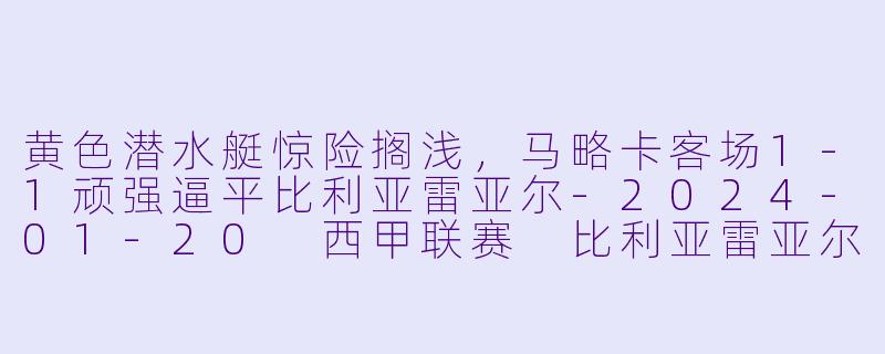 黄色潜水艇惊险搁浅，马略卡客场1-1顽强逼平比利亚雷亚尔-2024-01-20 西甲联赛 比利亚雷亚尔 VS 马略卡