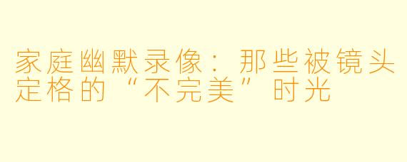 家庭幽默录像：那些被镜头定格的“不完美”时光