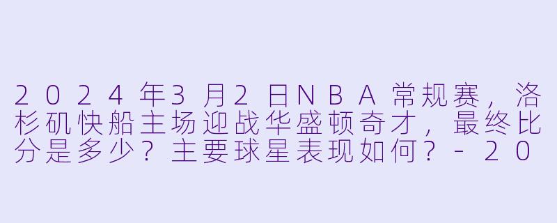 2024年3月2日NBA常规赛，洛杉矶快船主场迎战华盛顿奇才，最终比分是多少？主要球星表现如何？