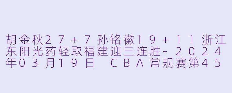 胡金秋27+7孙铭徽19+11浙江东阳光药轻取福建迎三连胜-2024年03月19日 CBA常规赛第45轮 浙江东阳光药vs福建浔兴股份