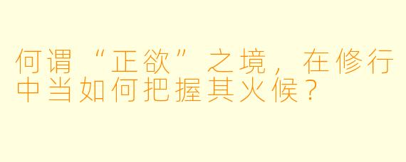 何谓“正欲”之境，在修行中当如何把握其火候？