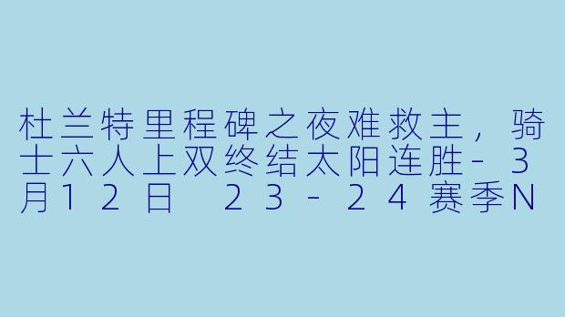 杜兰特里程碑之夜难救主，骑士六人上双终结太阳连胜-3月12日 23-24赛季NBA常规赛 太阳 VS 骑士