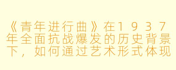 《青年进行曲》在1937年全面抗战爆发的历史背景下，如何通过艺术形式体现了当时中国青年的精神风貌与时代使命？
