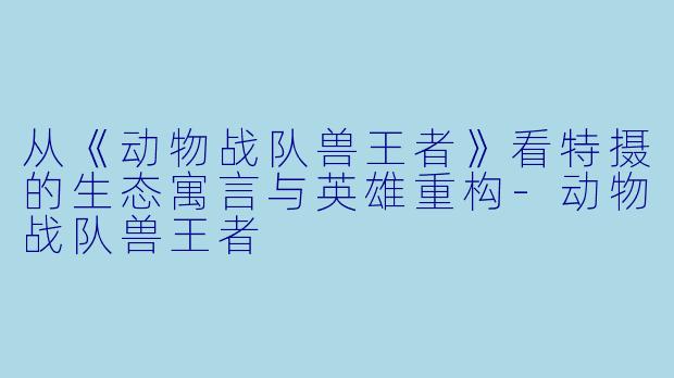 从《动物战队兽王者》看特摄的生态寓言与英雄重构-动物战队兽王者