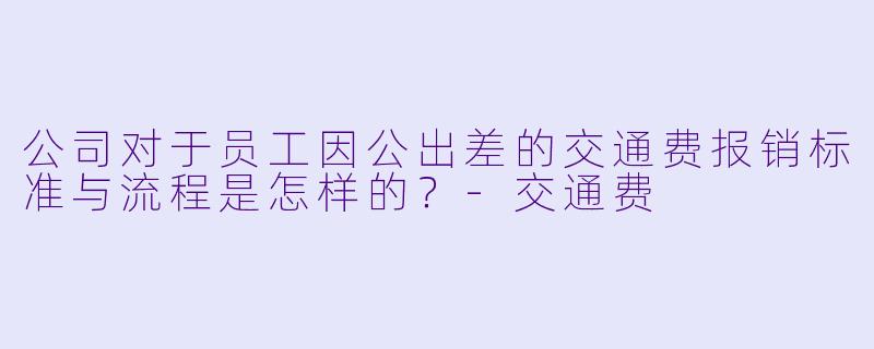 公司对于员工因公出差的交通费报销标准与流程是怎样的？-交通费