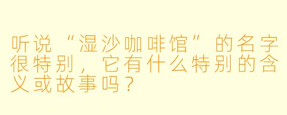 听说“湿沙咖啡馆”的名字很特别，它有什么特别的含义或故事吗？