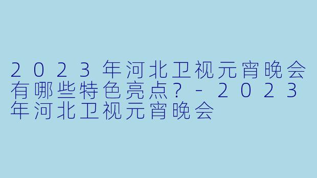 2023年河北卫视元宵晚会有哪些特色亮点？-2023年河北卫视元宵晚会