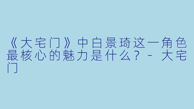 《大宅门》中白景琦这一角色最核心的魅力是什么？-大宅门