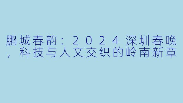鹏城春韵：2024深圳春晚，科技与人文交织的岭南新章