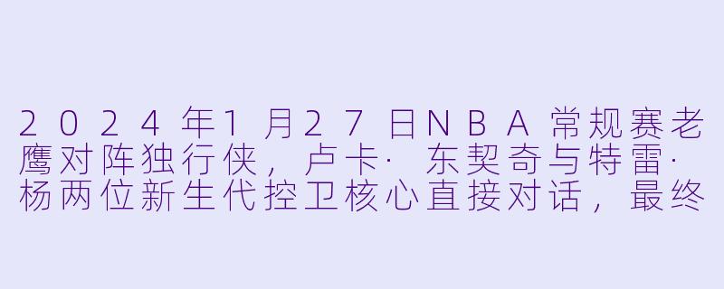 2024年1月27日NBA常规赛老鹰对阵独行侠,卢卡·东契奇与特雷·杨两位新生代控卫核心直接对话,最终谁带领球队取得了胜利,他们的个人数据如何?-2024-01-27 NBA常规赛 老鹰 VS 独行侠