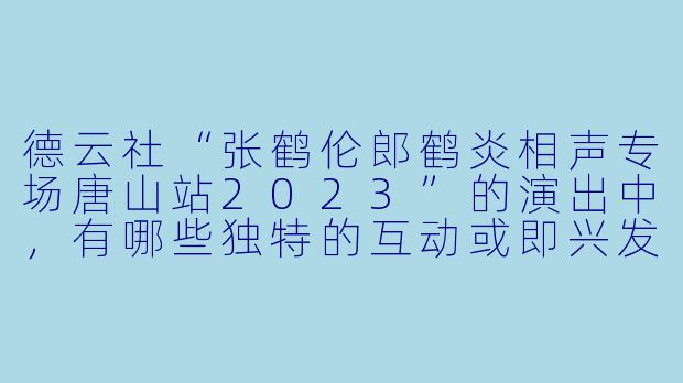 德云社“张鹤伦郎鹤炎相声专场唐山站2023”的演出中,有哪些独特的互动或即兴发挥让观众印象深刻?