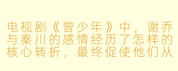 电视剧《曾少年》中，谢乔与秦川的感情经历了怎样的核心转折，最终促使他们从“发小”走向恋人？