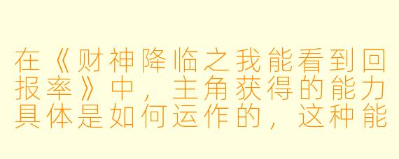 在《财神降临之我能看到回报率》中，主角获得的能力具体是如何运作的，这种能力对他的财富积累和人生选择产生了哪些关键影响？