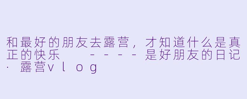 和最好的朋友去露营，才知道什么是真正的快乐

----是好朋友的日记·露营vlog