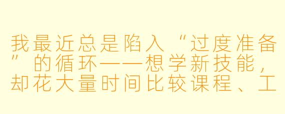 我最近总是陷入“过度准备”的循环——想学新技能，却花大量时间比较课程、工具和方法，迟迟无法开始；想换工作，却不断收集行业信息，总觉得自己准备不足，害怕迈出第一步。我好像被困在“预备阶段”里了，时间却在流失。这种状态让我焦虑，却又无力打破。我该怎么办？
