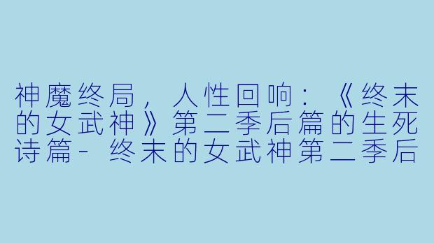 神魔终局,人性回响:《终末的女武神》第二季后篇的生死诗篇-终末的女武神第二季后篇