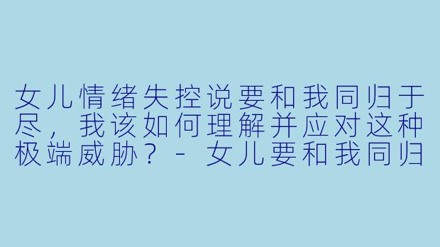 女儿情绪失控说要和我同归于尽,我该如何理解并应对这种极端威胁?-女儿要和我同归于尽