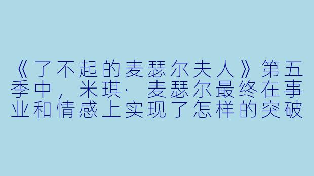《了不起的麦瑟尔夫人》第五季中,米琪·麦瑟尔最终在事业和情感上实现了怎样的突破,这一结局如何呼应了全剧的核心主题?-了不起的麦瑟尔夫人第五季