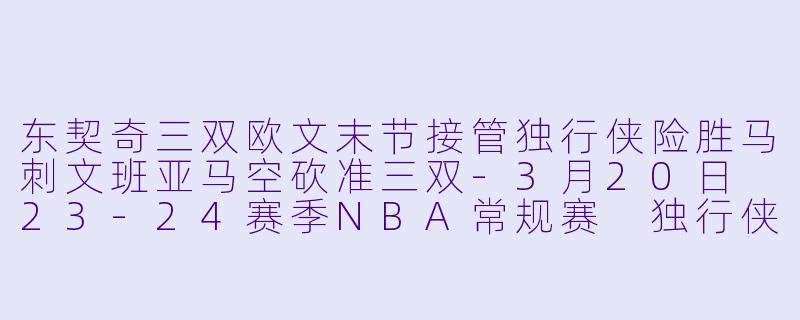 东契奇三双欧文末节接管独行侠险胜马刺文班亚马空砍准三双-3月20日 23-24赛季NBA常规赛 独行侠 VS 马刺