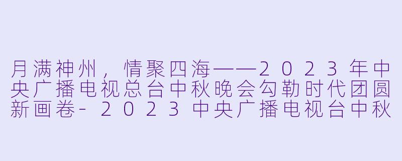 月满神州，情聚四海——2023年中央广播电视总台中秋晚会勾勒时代团圆新画卷-2023中央广播电视台中秋晚会