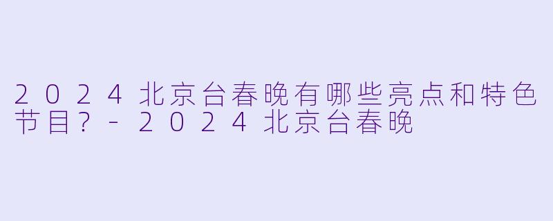 2024北京台春晚有哪些亮点和特色节目？-2024北京台春晚