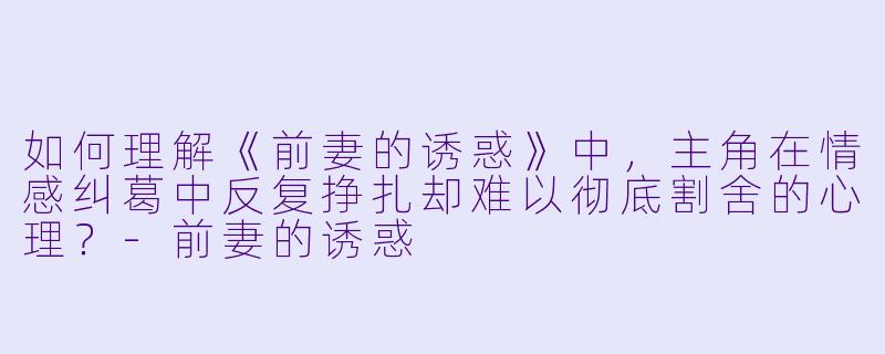 如何理解《前妻的诱惑》中，主角在情感纠葛中反复挣扎却难以彻底割舍的心理？-前妻的诱惑