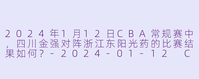 2024年1月12日CBA常规赛中，四川金强对阵浙江东阳光药的比赛结果如何？-2024-01-12 CBA 四川金强 VS 浙江东阳光药