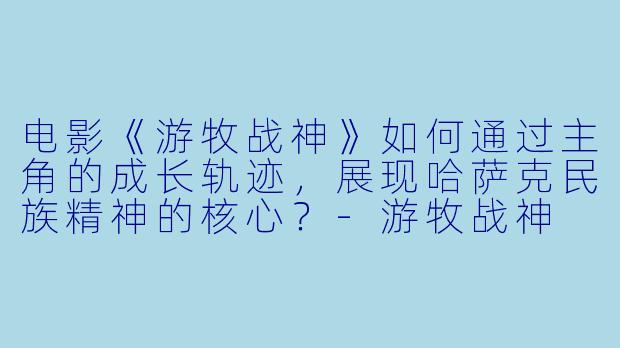 电影《游牧战神》如何通过主角的成长轨迹，展现哈萨克民族精神的核心？-游牧战神