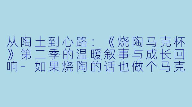 从陶土到心路:《烧陶马克杯》第二季的温暖叙事与成长回响-如果烧陶的话也做个马克杯吧第二季