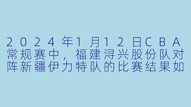 2024年1月12日CBA常规赛中，福建浔兴股份队对阵新疆伊力特队的比赛结果如何？-2024-01-12 CBA 福建浔兴股份 VS 新疆伊力特