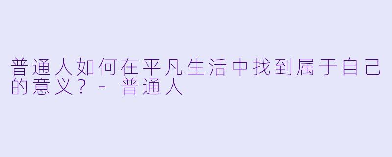 普通人如何在平凡生活中找到属于自己的意义？-普通人