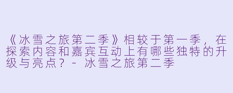 《冰雪之旅第二季》相较于第一季，在探索内容和嘉宾互动上有哪些独特的升级与亮点？-冰雪之旅第二季