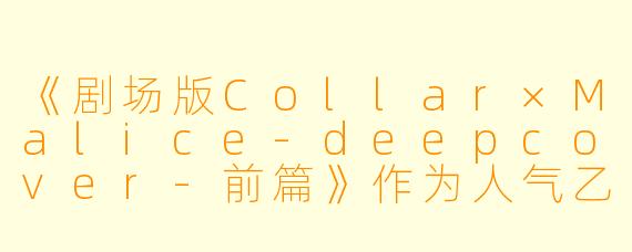 《剧场版Collar×Malice-deepcover-前篇》作为人气乙女游戏《Collar×Malice》的剧场版动画，其故事核心与游戏主线有何关联，又展开了哪些新的视角或剧情？