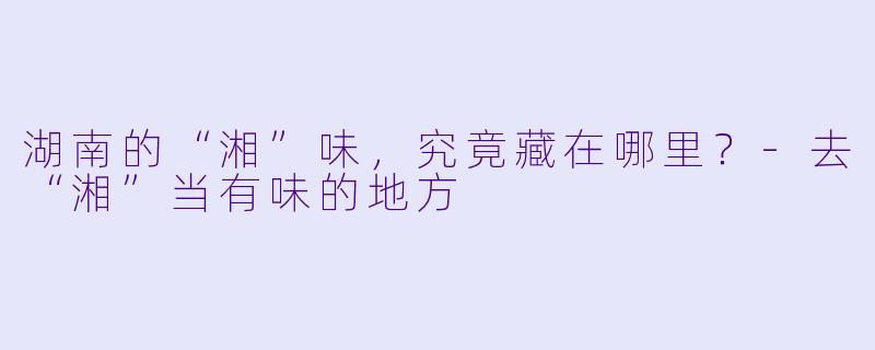 湖南的“湘”味，究竟藏在哪里？-去“湘”当有味的地方