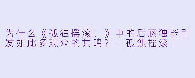 为什么《孤独摇滚！》中的后藤独能引发如此多观众的共鸣？-孤独摇滚！