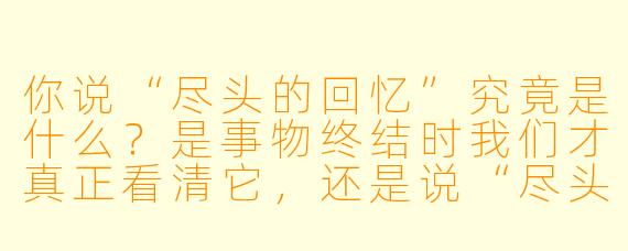 你说“尽头的回忆”究竟是什么？是事物终结时我们才真正看清它，还是说“尽头”本身，不过是我们为一段回忆画上的句号？
