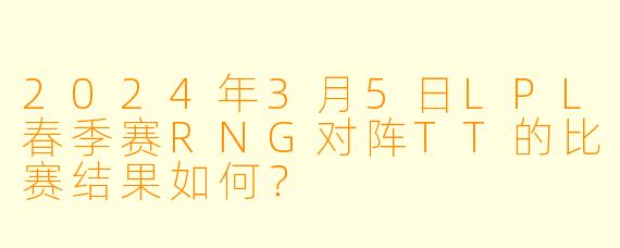 2024年3月5日LPL春季赛RNG对阵TT的比赛结果如何？