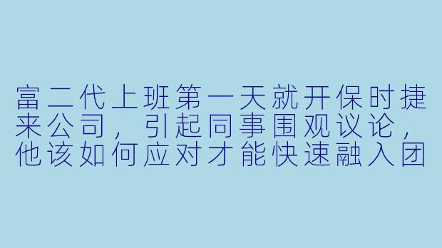 富二代上班第一天就开保时捷来公司，引起同事围观议论，他该如何应对才能快速融入团队？-富二代上班记