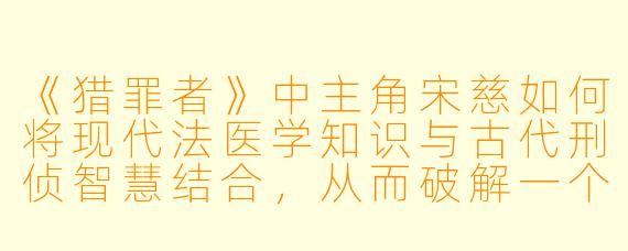 《猎罪者》中主角宋慈如何将现代法医学知识与古代刑侦智慧结合，从而破解一个个离奇案件？