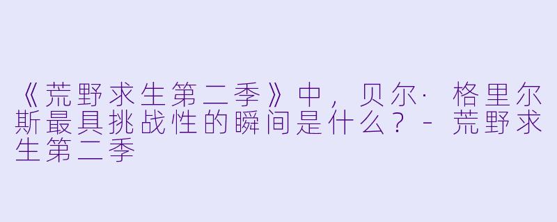 《荒野求生第二季》中,贝尔·格里尔斯最具挑战性的瞬间是什么?-荒野求生第二季